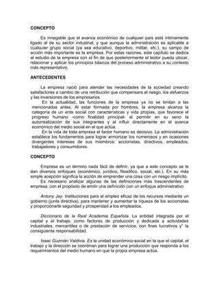 CONCEPTO
Es innegable que el avance económico de cualquier país está íntimamente
ligado al de su sector industrial, y que aunque la administración es aplicable a
cualquier grupo social (ya sea educativo, deportivo, militar, etc.), su campo de
acción más importante es la empresa. Por estas razones, este capítulo se dedica
al estudio de la empresa con el fin de que posteriormente el lector pueda ubicar,
relacionar y aplicar los principios básicos del proceso administrativo a su contexto
más representativo.
ANTECEDENTES
La empresa nació para atender las necesidades de la sociedad creando
satisfactores a cambio de una retribución que compensara el riesgo, los esfuerzos
y las inversiones de los empresarios.
En la actualidad, las funciones de la empresa ya no se limitan a las
mencionadas antes. Al estar formada por hombres, la empresa alcanza la
categoría de un ente social con características y vida propias, que favorece el
progreso humano -como finalidad principal- al permitir en su seno la
autorrealización de sus integrantes y al influir directamente en el avance
económico del medio social en el que actúa.
En la vida de toda empresa el factor humano es decisivo. La administración
establece los fundamentos para lograr armonizar los numerosos y en ocasiones
divergentes intereses de sus miembros: accionistas, directivos, empleados,
trabajadores y consumidores.
CONCEPTO
Empresa es un término nada fácil de definir, ya que a este concepto se le
dan diversos enfoques (económico, jurídico, filosófico, social, etc.). En su más
simple acepción significa la acción de emprender una cosa con un riesgo implícito.
Es necesario analizar algunas de las definiciones más trascendentes de
empresa, con el propósito de emitir una definición con un enfoque administrativo
Antony Jay. Instituciones para el empleo eficaz de los recursos mediante un
gobierno (junta directiva), para mantener y aumentar la riqueza de los accionistas
y proporcionarle seguridad y prosperidad a los empleados.
Diccionario de la Real Academia Española. La entidad integrada por el
capital y el trabajo, como factores de producción y dedicada a actividades
industriales, mercantiles o de prestación de servicios, con fines lucrativos y° la
consiguiente responsabilidad.
Isaac Guzmán Valdivia. Es la unidad económico-social en la que el capital, el
trabajo y la dirección se coordinan para lograr una producción que responda a los
requerimientos del medio humano en que la propia empresa actúa.
 