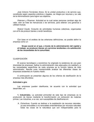 José Antonio Fernández Arena. Es la unidad productiva o de servicio que,
constituida según aspectos prácticos o legales, se integra por recursos y se vale
de la Administración para lograr sus objetivos.
Petersen y Plowman. Actividad en la cual varias personas cambian algo de
valor, bien se trate de mercancías o de servicios, para obtener una ganancia o
utilidad mutuas.
Roland Caude. Conjunto de actividades humanas colectivas, organizadas
con el fin de producir bienes o rendir beneficios.
Con base en el análisis de las anteriores definiciones, es posible definir la
empresa como un:
Grupo social en el que, a través de la administración del capital y
el trabajo, se producen bienes y/o servicios tendientes a la satisfacción
de las necesidades de la comunidad.
CLASIFICACIÓN
El avance tecnológico y económico ha originado la existencia de una gran
diversidad de empresas. Aplicar la administración más adecuada a la realidad y a
las necesidades específicas de cada empresa es la función básica de todo
administrador. Resulta pues imprescindible analizar las diferentes clases de
empresas existentes en nuestro medio.
A continuación se presentan algunos de los criterios de clasificación de la
empresa más difundidos:
Actividad o giro
Las empresas pueden clasificarse, de acuerdo con la actividad que
desarrollen, en:
1. Industriales. La actividad primordial de este tipo de empresas es la
producción de bienes mediante la transformación y/o extracción de materias
primas. Las industrias, a su vez, son susceptibles de clasificarse en:
A. Extractivas. Cuando se dedican a la explotación de recursos naturales,
ya sea renovables o no renovables entendiéndose por recursos naturales
todas las cosas de la naturaleza que son indispensables para la
 
