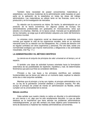 También tiene necesidad de poseer conocimientos matemáticos y
estadísticos. Las técnicas modernas de la administración están basadas en gran
parte en la aplicación de la estadística en todas las áreas del trabajo
administrativo. Las matemáticas se utilizan tanto en las finanzas, como en la
producción y en la investigación de mercados.
Su relación con la economía es íntima. De hecho, la administración es un
producto de la teoría económica. En algunos países de Europa, los
administradores profesionales son graduados en microeconomía, rama que
estudia a la empresa. Además, en la época actual, marcada por la globalización
de los mercados, se exige que el administrador adquiera una visión del fenómeno
económico mundial.
La empresa como organismo social se desenvuelve en sociedades con
normas que regulan la vida de los organismos sociales, tanto en su actividad
mercantil como en su relación con los trabajadores. Así, a través del derecho civil
se regulan contratos con otros organismos y personas. Por otro lado, existe una
normatividad ecológica que impone restricciones y obligaciones a las actividades
industriales. (Ver Fig. 1.1.)
LA ADMINISTRACIÓN V EL MÉTODO CIENTÍFICO
La ciencia es el conjunto de principios de valor universal en el tiempo y en el
espacio.
O también una clase de actividad humana orientada hacia la formulación
sistemática de las posibilidades de repetición, hipotética y real, de determinados
fenómenos que para sus fines se consideran idénticos.
Principio y ley. Las leyes y los principios científicos son verdades
fundamentales que se tienen por tales en un momento dado; explican la relación
entre dos o más conjuntos variables.
Mientras que el principio y la ley son rígidos, el principio administrativo no lo
es. La ley de la gravitación universal obedece a principios exactos. Por ello,
aunque el principio de unidad de mando en administración es flexible, ambos
cumplen con la universalidad de la ciencia.
Método científico
Cabe señalar que nuestro interés no radica en dilucidar si la administración
es una ciencia o no, algo que ha sido ampliamente discutido. Lo que se debe
destacar es la importancia que tiene abordar los problemas administrativos
metodológicamente, ya que ello sentará una base objetiva para fundamentar la
toma de decisiones e implantar las medidas administrativas convenientes.
 