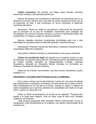 Criterio económico. De acuerdo con Diego López Rosado, eminente
economista mexicano, las empresas pueden ser:
Nuevas. Se dedican a la manufactura o fabricación de mercancías que no se
producen en el país, siempre que no se trate de meros sustitutos de otros que ya
se produzcan en éste, y que contribuyen en forma importante al desarrollo
económico del mismo.
Necesarias. Tienen por objeto la manufactura o fabricación de mercancías
que se producen en el país en cantidades insuficientes para satisfacer las
necesidades del consumo nacional, siempre y cuando el mencionado déficit sea
considerable y no tenga su origen en causas transitorias.
Básicas. Aquellas industrias consideradas primordiales para una o más
actividades de importancia para el desarrollo agrícola o industrial del país.
Semibásicas. Producen mercancías destinadas a satisfacer directamente las
necesidades vitales de la población.
Secundarias. Fabrican artículos no comprendidos en los grupos anteriores.
Criterio de constitución legal. De acuerdo con el régimen jurídico en que
se constituya 1a empresa, ésta puede ser: Sociedad Anónima, Sociedad Anónima
de Capital Variable, Sociedad de Responsabilidad Limitada, Sociedad
Cooperativa, Sociedad de Comandita Simple, Sociedad en Comandita por
Acciones y Sociedad en Nombre Colectivo.
Aparte de los criterios mencionados, hay otros menos importantes (cuadro
sinóptico 2.1).
PROPÓSITO O VALORES INSTITUCIONALES DE LA EMPRESA
De la misma manera que la administración cuenta con una serie de valores
que fundamentan su existencia, la empresa, al actuar dentro de un marco social e
influir directamente en la vida del ser humano, necesita un patrón o sistema de
valores deseables que le permita satisfacer las necesidades del medio en el que
actúa, y operar con ética (fig. 2.2).
Existe un refrán comprobado en el mundo de los negocios: "Proceder bien
resulta a la larga buen negocio". Esto es cierto, pues la ética evita múltiples
problemas a la empresa.
Toda empresa progresista debe perseguir valores institucionales, ya que al
conseguirlos incide directamente en su progreso. Los valores institucionales de la
empresa son:
 