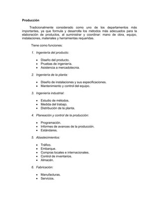 Producción
Tradicionalmente considerado como uno de los departamentos más
importantes, ya que formula y desarrolla los métodos más adecuados para la
elaboración de productos, al suministrar y coordinar: mano de obra, equipo,
instalaciones, materiales y herramientas requeridas.
Tiene como funciones:
1. Ingeniería del producto:
• Diseño del producto.
• Pruebas de ingeniería.
• Asistencia a mercadotecnia.
2. Ingeniería de la planta:
• Diseño de instalaciones y sus especificaciones.
• Mantenimiento y control del equipo.
3. Ingeniería industrial:
• Estudio de métodos.
• Medida del trabajo.
• Distribución de la planta.
4. Planeación y control de la producción:
• Programación.
• Informes de avances de la producción.
• Estándares.
5. Abastecimientos:
• Tráfico.
• Embarque.
• Compras locales e internacionales.
• Control de inventarios.
• Almacén.
6. Fabricación:
• Manufacturas.
• Servicios.
 