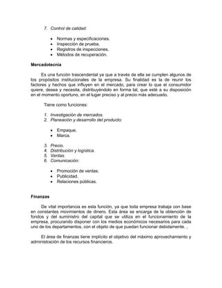 7. Control de calidad:
• Normas y especificaciones.
• Inspección de prueba.
• Registros de inspecciones.
• Métodos de recuperación.
Mercadotecnia
Es una función trascendental ya que a través de ella se cumplen algunos de
los propósitos institucionales de la empresa. Su finalidad es la de reunir los
factores y hechos que influyen en el mercado, para crear lo que el consumidor
quiere, desea y necesita, distribuyéndolo en forma tal, que esté a su disposición
en el momento oportuno, en el lugar preciso y al precio más adecuado.
Tiene como funciones:
1. Investigación de mercados.
2. Planeación y desarrollo del producto:
• Empaque.
• Marca.
3. Precio.
4. Distribución y logística.
5. Ventas.
6. Comunicación:
• Promoción de ventas.
• Publicidad.
• Relaciones públicas.
Finanzas
De vital importancia es esta función, ya que toda empresa trabaja con base
en constantes movimientos de dinero. Esta área se encarga de la obtención de
fondos y del suministro del capital que se utiliza en el funcionamiento de la
empresa, procurando disponer con los medios económicos necesarios para cada
uno de los departamentos, con el objeto de que puedan funcionar debidamente. ,
El área de finanzas tiene implícito el objetivo del máximo aprovechamiento y
administración de los recursos financieros.
 