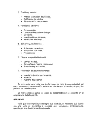 3. Sueldos y salarios:
• Análisis y valuación de puestos.
• Calificación de méritos.
• Remuneración y vacaciones.
4. Relaciones laborales:
• Comunicación.
• Contratos colectivos de trabajo.
• Disciplina.
• Investigación de personal.
• Relaciones de trabajo.
5. Servicios y prestaciones. -
• Actividades recreativas.
• Actividades culturales.
• Prestaciones.
6. Higiene y seguridad industrial:
• Servicio médico.
• Campañas de higiene y seguridad.
• Ausentismo y accidentes.
7. Planeación de recursos humanos:
• Inventario de recursos humanos.
• Rotación.
• Auditoria de personal.
Es importante hacer notar que las funciones de cada área de actividad, así
como su número y denominación, estarán en relación con el tamaño, el giro y las
políticas de cada empresa.
La representación gráfica de áreas de responsabilidad se presenta en el
organigrama de la figura 2.3.
RECURSOS
Para que una empresa pueda lograr sus objetivos, es necesario que cuente
con una serie de elementos o recursos que, conjugados armónicamente,
contribuyan a su funcionamiento adecuado.
 