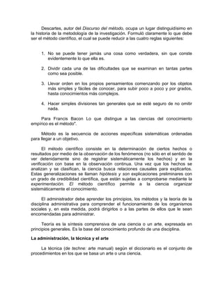 Descartes, autor del Discurso del método, ocupa un lugar distinguidísimo en
la historia de la metodología de la investigación. Formuló claramente lo que debe
ser el método científico, el cual se puede reducir a las cuatro reglas siguientes:
1. No se puede tener jamás una cosa como verdadera, sin que conste
evidentemente lo que ella es.
2. Dividir cada una de las dificultades que se examinan en tantas partes
como sea posible.
3. Llevar orden en los propios pensamientos comenzando por los objetos
más simples y fáciles de conocer, para subir poco a poco y por grados,
hasta conocimientos más complejos.
4. Hacer simples divisiones tan generales que se esté seguro de no omitir
nada.
Para Francis Bacon Lo que distingue a las ciencias del conocimiento
empírico es el método".
Método es la secuencia de acciones específicas sistemáticas ordenadas
para llegar a un objetivo.
El método científico consiste en la determinación de ciertos hechos o
resultados por medio de la observación de los fenómenos (no sólo en el sentido de
ver detenidamente sino de registrar sistemáticamente los hechos) y en la
verificación con base en la observación continua. Una vez que los hechos se
analizan y se clasifican, la ciencia busca relaciones causales para explicarlos.
Estas generalizaciones se llaman hipótesis y son explicaciones preliminares con
un grado de credibilidad científica, que están sujetas a comprobarse mediante la
experimentación. El método científico permite a la ciencia organizar
sistemáticamente el conocimiento.
El administrador debe aprender los principios, los métodos y la teoría de la
disciplina administrativa para comprender el funcionamiento de los organismos
sociales y, en esta medida, podrá dirigirlos o a las partes de ellos que le sean
encomendadas para administrar.
Teoría es la síntesis comprensiva de una ciencia o un arte, expresada en
principios generales. Es la base del conocimiento profundo de una disciplina.
La administración, la técnica y el arte
La técnica (de techne: arte manual) según el diccionario es el conjunto de
procedimientos en los que se basa un arte o una ciencia.
 