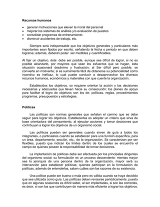 Recursos humanos
• generar motivaciones que eleven la moral del personal
• mejorar los sistemas de análisis y/o evaluación de puestos
• consolidar programas de entrenamiento
• disminuir accidentes de trabajo, etc.
Siempre será indispensable que los objetivos generales y particulares más
importantes sean fijados por escrito, señalando la fecha o periodo en que deben
lograrse; además, deberán poder ser medibles y cuantificables.
Al fijar un objetivo, éste: debe ser posible, aunque sea difícil de lograr, si no es
posible alcanzarlo, por mayores que sean los esfuerzos que se hagan, esta
situación ocasionará desánimo y frustración; al Ser difícil pero posible, se
convierte en motivante; si es sumamente fácil de obtenerse su potencialidad como
incentivo es ineficaz, lo cual puede conducir a desaprovechar los diversos
recursos humanos, económicos y materiales con que cuente la organización.
Establecidos los objetivos, so requiere orientar la acción y las decisiones
necesarias y adecuadas que lleven hacia su consecución; los planes de apoyo
para facilitar el logro de objetivos son los de: políticas, reglas, procedimientos
programas, presupuestos y estrategias.
Políticas
Las políticas son normas generales que señalan el camino que se debe
seguir para lograr los objetivos. Establecerlas es adoptar un criterio que sirva de
base orientadora del pensamiento, al ejecutar acciones y tomar decisiones que
contribuyan a lograr los objetivos de un organismo social.
Las políticas pueden ser generales cuando sirven de guía a todos los
integrantes, o particulares cuando se establecen para una función específica, para
un área, departamento, sección, etc., de la organización. Se caracterizan por ser
flexibles, puesto que indican los limites dentro de los cuales se encuentra el
campo de quienes poseen la responsabilidad de tornar decisiones.
La implantación de políticas debe ser efectuada por los principales dirigentes
del organismo social; su formulación es un proceso descendente: mientas mayor
sea la jerarquía de una persona dentro de la organización, mayor será su
intervención para establecer políticas; quienes participan en la formulación de
políticas, además de entenderlas, saben cuáles son las razones de su existencia.
Una politice puede ser buena o mala pero es válida cuando se haya decidido
que sea utilizada como guía. Las políticas deben revisarse periódicamente, puesto
que en algunas ocasiones es difícil saber, al ser implantadas, si son las correctas,
es decir, si son las que contribuyen de manera más eficiente a lograr los objetivos.
 
