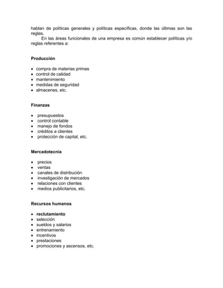 hablan de políticas generales y políticas específicas, donde las últimas son las
reglas.
En las áreas funcionales de una empresa es común establecer políticas y/o
reglas referentes a:
Producción
• compra de materias primas
• control de calidad
• mantenimiento
• medidas de seguridad
• almacenes, etc.
Finanzas
• presupuestos
• control contable
• manejo de fondos
• créditos a clientes
• protección de capital, etc.
Mercadotecnia
• precios
• ventas
• canales de distribución
• investigación de mercados
• relaciones con clientes
• medios publicitarios, etc.
Recursos humanos
• reclutamiento
• selección
• sueldos y salarios
• entrenamiento
• incentivos
• prestaciones
• promociones y ascensos, etc.
 