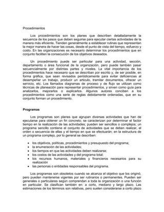 Procedimientos
Los procedimientos son los planes que describen detalladamente la
secuencia de los pasos que deben seguirse para ejecutar ciertas actividades de la
manera más eficiente. Tienden generalmente a establecer rutinas que representan
la mejor manera de hacer las cosas, desde el punto de vista del tiempo, esfuerzo y
costo. En las organizaciones es necesario determinar los procedimientos que en
conjunto faciliten la consecución de los objetivos deseados.
Un procedimiento puede ser particular para una actividad, sección,
departamento o área funcional de la organización, pero puede también pasar
secuencialmente por distintas partes y niveles. La vital importancia de los
procedimientos hace necesario que se describan por escrito y, de ser posible, en
forma gráfica, que sean revisados periódicamente para evitar deficiencias al
desempeñar un trabajo, producir un articulo, tramitar documentos, ofrecer un
servicio, etc. Los llamados diagramas de proceso y de flujo se utilizan como
técnicas de planeación para representar procedimientos, y sirven como guía para
analizarlos, mejorarlos o explicarlos. Algunos autores conciben a los
procedimientos como una serie de reglas debidamente ordenadas, que en su
conjunto forman un procedimiento.
Programas
Los programas son planes que agrupan diversas actividades que han de
ejecutarse para obtener un fin concreto; se caracterizan por determinar el factor
tiempo en la realización de las actividades; pueden ser sencillos o complejos; un
programa sencillo contiene el conjunto de actividades que se deben realizar, el
orden o secuencia de ellas y el tiempo en que se efectuarán; en la estructura de
un programa complejo, por lo general se describen:
• los objetivos, políticas, procedimientos y presupuesto del programa;
• la enumeración de las actividades;
• los tiempos en que las actividades deben realizarse;
• los costos de las actividades y del programa total;
• los recursos humanos, materiales y financieros necesarios para su
realización
• las personas o entidades responsables del programa.
Los programas son obsoletos cuando se alcanza el objetivo que los originó,
pero pueden mantenerse vigentes por ser rutinarios o permanentes. Pueden ser
generales o particulares según comprendan a toda la organización o una función
en particular. Se clasifican también en: a corto, mediano y largo plazo. Las
estimaciones de los términos son relativas, pero suelen considerarse a corto plazo
 