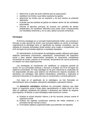 • determinar un plan de acción definido para la organización;
• establecer los límites a que deban ajustarse los gastos;
• determinar los fondos que se requieren y de qué manera se pretende
obtenerlos;
• controlar que las partidas de gastos se realicen dentro de las cantidades
autorizadas;
• informar al ejecutivo principal, de acuerdo con periodos de tiempo
establecidos, los resultados obtenidos para poder hacer comparaciones
con resultados anteriores y, en su caso, aplicar acciones correctivas.
Estrategias
El término estrategia es un concepto tradicionalmente militar, que consiste en
formular un plan general de acción cuyo principal objetivo es vencer al enemigo;
originalmente la estrategia tiene un significado de carácter competitivo, que es
utilizada en diversas actividades donde existen otros rivales o competidores, con
el fin de lograr los principales objetivos o resultados deseados.
En administración, la formulación de estrategias pueden utilizarse para lograr
objetivos particulares (crecimiento, capacitación, productividad) del organismo
social o para obtener determinados resultados en situaciones competitivas
(incremento de ventas, posición en el mercado, lanzamiento de nuevos productos)
en relación con otras organizaciones.
Las estrategias se caracterizan por establecer un programa general de
acción con sus principales políticas y recursos a emplear con el fin de lograr los
objetivos primordiales. En toda estrategia es de gran relevancia la creatividad de
los responsables del plan, para obtener con eficiencia los mejores resultados. Al
aprobarse una estrategia, ésta deberá interpretarse, enseñarse y explicarse al
personal involucrado en su ejecución para su comprensión y correcta aplicación.
Con base en el significado de lo estratégico, se han formulado en
administración otros conceptos: planeación estratégica y planeación táctica.
La planeación estratégica establece los principales objetivos que debe
lograr un organismo social a largo plazo (generalmente un lapso futuro de tres
años en adelante) señalando las políticas o directrices que habrán de seguirse
para lograrlos. Al diseñar un plan estratégico debe tenerse en cuenta:
a) Analizar la actual situación interna y de los recursos conque cuenta el
organismo social.
b) Analizar las vigentes condiciones externas del medio ambiente y el
pronóstico de las mismas a futuro.
c) Formularlos objetivos organizacionales que pretenden ser logrados.
 
