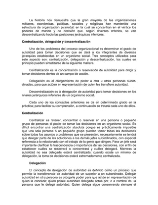 La historia nos demuestra que la gran mayoría de las organizaciones
militares, económicas, políticas, sociales y religiosas han mantenido una
estructura de organización piramidal, en la cual se concentran en el vértice los
poderes de mando y de decisión que, según diversos criterios, se van
descentralizando hacia las posiciones jerárquicas inferiores.
Centralización, delegación y descentralización
Uno de los problemas del proceso organizacional es determinar el grado de
autoridad para tomar decisiones que se dará a los integrantes de diversas
jerarquías establecidas en un organismo social. Tres conceptos utilizados para
este aspecto son: centralización, delegación y descentralización, los cuales en
principio pueden sintetizarse de la siguiente manera.
Centralización es la concentración o reservación de autoridad para dirigir y
tomar decisiones dentro de un campo de acción.
Delegación es el otorgamiento de poder a otra u otras personas subor-
dinadas, para que actúen en representación de quien les transfiere autoridad.
Descentralización es la delegación de autoridad para tomar decisiones en los
niveles jerárquicos inferiores de un organismo social.
Cada uno de los conceptos anteriores se da en determinado grado en la
práctica; para facilitar su comprensión, a continuación se tratará cada uno de ellos.
Centralización
Centralizar es retener, concentrar o reservar en una persona o pequeño
grupo de personas el poder de tomar las decisiones en un organismo social. Es
difícil encontrar una centralización absoluta porque es prácticamente imposible
que una sola persona o un pequeño grupo puedan tomar todas las decisiones
sobre todos los asuntos o problemas que se presenten; necesariamente se tendrá
que delegar parte de las soluciones a los demás jefes subordinados, con especial
referencia a lo relacionado con el trabajo de la gente que dirigen. Para un jefe será
importante clarificar la trascendencia o importancia de las decisiones, con el fin de
establecer cuáles se reservará o concentrará y cuáles delegará. Mientras la
autoridad no sea delegada estará centralizada; cuando existe un mínimo de
delegación, la toma de decisiones estará extremadamente centralizada.
Delegación
El concepto de delegación de autoridad es definido como un proceso que
permite la transferencia de autoridad de un superior a un subordinado. Delegar
autoridad en otra persona es otorgarle poder para que actúe en representación de
quien la concede; quien posee autoridad delegada actúa por, o a nombre de, la
persona que le delegó autoridad. Quien delega sigue conservando siempre el
 