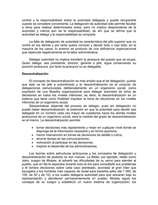 control y la responsabilidad sobre la autoridad delegada y puede recuperarla
cuando se considere conveniente. La delegación de autoridad sólo permite facultar
a otros para realizar determinados actos, pero no implica desprenderse de la
autoridad y menos aún de la responsabilidad, de ahí que se afirme que la
autoridad se delega y la responsabilidad se comparte.
La falta de delegación de autoridad es característica del jefe superior que no
confía en los demás y por tanto quiere conocer y decidir todo o casi todo; en la
mayoría de los casos, lo anterior es producto de una deficiencia organizacional
que repercute negativamente en la labor administrativa.
Delegar autoridad no implica transferir la jerarquía del puesto que se ocupa.
Quien delega, sea presidente, director, gerente o jefe, sigue conservando su
posición jerárquica; por tanto la jerarquía no es delegable.
Descentralización
El concepto de descentralización es más amplio que el de delegación, puesto
que ésta va de jefe a subordinado y la descentralización es el conjunto de
delegaciones estructuradas deliberadamente en un organismo social, como
expresión de una filosofía organizacional para delegar autoridad de toma de
decisiones en todos los niveles inferiores; es decir, la descentralización es un
sistema que tiene como finalidad impulsar la toma de decisiones en los niveles
inferiores de un organismo social.
Descentralizar depende del proceso de delegar, pues sin delegación no
puede haber descentralización; la extensión en que la autoridad para decidir sea
delegada en un número cada vez mayor de cuestiones hacia los demás niveles
jerárquicos de un organismo social, será la medida del grado de descentralización
en el mismo. La descentralización permite:
• tomar decisiones más rápidamente y mejor en cualquier nivel donde se
disponga de la información necesaria y en forma oportuna;
• menor intervención en tomas de decisiones de detalle o rutina;
• ahorrar tiempo en las comunicaciones;
• motivación al participar en las decisiones;
• mejorar el desarrollo de los administradores.
Las teorías sobre estructuras jerárquicas y los conceptos de delegación y
descentralización de poderes no son nuevas. La Biblia, por ejemplo, relata como
Jetro, suegro de Moisés, al advertir las dificultades de su yerno para atender al
pueblo, que en fila le esperaba durante todo el día para consultarle sus problemas
y él tomara decisiones sobre cada caso planteado, aconsejó al gran líder que
escogiera a los hombres más capaces de Israel para hacerlos jefes (de 1 000, de
100, de 50 y de 10), a los cuales delegaría autoridad para que actuaran bajo su
representación y atendieran permanentemente a1 pueblo. Moisés siguió los
consejos de su suegro y estableció un nuevo sistema de organización; los
 