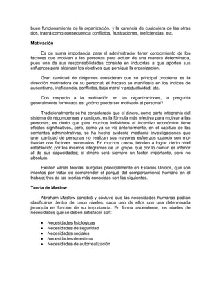 buen funcionamiento de la organización, y la carencia de cualquiera de las otras
dos, traerá como consecuencia conflictos, frustraciones, ineficiencias, etc.
Motivación
Es de suma importancia para el administrador tener conocimiento de los
factores que motivan a las personas para actuar de una manera determinada,
pues una de sus responsabilidades consiste en inducirlas a que aporten sus
esfuerzos para alcanzar los objetivos que persigue la organización.
Gran cantidad de dirigentes consideran que su principal problema es la
dirección motivadora de su personal; el fracaso se manifiesta en los índices de
ausentismo, ineficiencia, conflictos, baja moral y productividad, etc.
Con respecto a la motivación en las organizaciones, la pregunta
generalmente formulada es: ¿cómo puede ser motivado el personal?
Tradicionalmente se ha considerado que el dinero, como parte integrante del
sistema de recompensas y castigos, es la fórmula más efectiva para motivar a las
personas; es cierto que para muchos individuos el incentivo económico tiene
efectos significativos, pero, como ya se vio anteriormente, en el capítulo de las
corrientes administrativas, se ha hecho evidente mediante investigaciones que
gran cantidad de personas no realizan sus mayores esfuerzos cuando son mo-
tivadas con factores monetarios. En muchos casos, tienden a lograr cierto nivel
establecido por los mismos integrantes de un grupo, que por lo común es inferior
al de sus capacidades; el dinero será siempre un factor importante, pero no
absoluto.
Existen varias teorías, surgidas principalmente en Estados Unidos, que son
intentos por tratar de comprender el porqué del comportamiento humano en el
trabajo; tres de las teorías más conocidas son las siguientes.
Teoría de Maslow
Abraham Maslow concibió y sostuvo que las necesidades humanas podían
clasificarse dentro de cinco niveles, cada uno de ellos con una determinada
jerarquía en función de su importancia. En forma ascendente, los niveles de
necesidades que se deben satisfacer son:
• Necesidades fisiológicas
• Necesidades de seguridad
• Necesidades sociales
• Necesidades de estima
• Necesidades de autorrealización
 