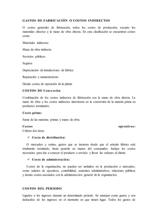 GASTOS DE FABRICACIÓN O COSTOS INDIRECTOS
O costos generales de fabricación, todos los costos de producción, excepto los
materiales directos y la mano de obra directa. En esta clasificación se encuentran costos
como:
Materiales indirectos
Mano de obra indirecta
Servicios públicos
Seguros
Depreciación de instalaciones de fabrica
Reparación y mantenimiento
Demás costos de operación de la planta
COSTOS DE Conversión
Combinación de los costos indirectos de fabricación con la mano de obra directa. La
mano de obra y los costos indirectos intervienen en la conversión de la materia prima en
productos terminados.
Costo primo:
Suma de las materias primas y mano de obra.
Costos operativos:
Cubren dos áreas
 Costo de distribución:
O mercadeo y ventas, gastos que se incurren desde que el articulo fabrica está
totalmente terminado, hasta ponerlo en manos del consumidor. Incluye los costos
necesarios para dar a conocer el producto o servicio y llevar las ordenes al cliente.
 Costo de administración:
Costos de la organización, no pueden ser incluidos en la producción o mercadeo,
como salarios de ejecutivos, contabilidad, asistentes administrativos, relaciones públicas
y demás costos asociados con la administración general de la organización.
COSTOS DEL PERIODO
Ligados a los ingresos durante un determinado periodo. Se manejan como gastos y son
deducidos de los ingresos en el momento en que tienen lugar. Todos los gastos de
 
