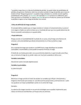 "La palabra riesgo lleva en si idea de Posibilidad de pérdida. Se puede hablar de posibilidades de
pérdida y de ganancia. Podríamos referirnos con pleno sentido al riesgo de pérdida, pero nunca lo
tendría la frase "Riesgo de ganancia". La palabra riesgo utilizada en su sentido correcto significa
posibilidad de sufrir pérdida. La naturaleza de la pérdida física o monetaria es indiferente, pero
tiene que darse su Posibilidad, sin ninguna seguridad de que va a Producirse, puesto que allí donde
la pérdida es segura no hay riesgo de pérdida, sino certeza.
-Critica de definición de riesgo resaltada:
El concepto define y explica que un riesgo consiste en la duda o el conocimiento de un suceso el
no es seguro o fiable y se centra en base aun un resultado del azar que no se puede determinar de
futuros sucesosEl cual produzca un supuesto daño.
-Propia definición:
Riesgo consiste en la probabilidad del resultado de un suceso, elcual traiga como factores de
amenaza y de vulnerabilidad que afecten directamente en un futuro próximo o largo.
Pregunta 5
De un ejemplo de riesgo que suceda en una MYPE local y luego identifique las variables
controlables, incontrolables y como puede la empresa minimizar el riesgo.
El dueño de una tienda quiera abrir una sucursal de ésta alado de un supermercado como Plaza
vea, se tomaría el riesgo de no vender nada o ser muy buien aceptada en dicha zona.
Variables controlables:
Elección de nuestro mercado objetivo (zona)
Variables incontrolables:
Su administración
Pregunta 6
Minimizar el riesgo consiste en tratar de estudiar sus variables que influyen directamente y
tengamos información para analizar al cual efectuaremos proyecciones y estimaciones las cuales
nos ayudaran con mayor probabilidad acertar en el control del riesgo.
Ejemplos:
La cobertura de riesgos consiste en una serie de estrategias que se pueden implementar para
reducir al mínimo la incertidumbre y el fracaso ante una amenaza.
 