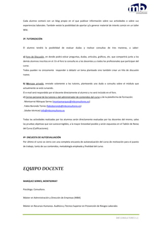 MB CONSULTORES S.C.
Cada alumno contará con un blog propio en el que publicar información sobre sus actividades o sobre sus
experiencias laborales. También existe la posibilidad de aportar y/o generar material de interés común en un taller
Wiki.
3º. TUTORIZACIÓN
El alumno tendrá la posibilidad de evaluar dudas y realizar consultas de tres maneras, a saber:
a) Foro de Discusión, en donde podrá volcar preguntas, dudas, artículos, gráficos, etc. que compartirá junto a los
demás alumnos inscritos en el. En el foro la consulta es a los docentes y a todos los profesionales que participan del
curso.
Todos pueden no únicamente responder o debatir un tema planteado sino también crear un hilo de discusión
nuevo.
b) Mensaje privado, enviado solamente a los tutores, planteando una duda o consulta sobre el módulo que
actualmente se está cursando.
El e-mail será respondido por el docente directamente al alumno y no será incluido en el foro.
c) Correo personal de los tutores y del administrador de contenidos del curso y de la plataforma de formación:
. Montserrat Márquez Serres (montsemarquez@mbconsultores.es)
. Fabio Borondo Torres (fabioborondo@mbconsultores.es)
. (dudas técnicas) info@mbconsultores.es
Todas las actividades realizadas por los alumnos serán directamente evaluadas por los docentes del mismo, salvo
las pruebas objetivas que son autocorregibles, a la mayor brevedad posible y serán expuestas en el Tablón de Notas
del Curso (Calificaciones).
4º- ENCUESTA DE AUTOEVALUACIÓN
Por último el curso se cierra con una completa encuesta de autoevaluación del curso de motivación para el puesto
de trabajo, tanto de sus contenidos, metodología empleada y finalidad del curso.
EQUIPO DOCENTE
MARQUEZ SERRES, MONTSERRAT
Psicóloga. Consultora.
Máster en Administración y Dirección de Empresas (MBA)
Máster en Recursos Humanos. Auditora y Técnico Superior en Prevención de Riesgos Laborales
 