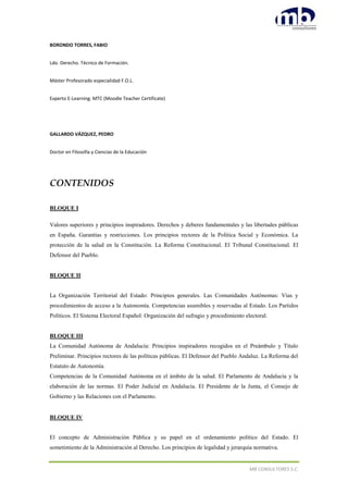 MB CONSULTORES S.C.
BORONDO TORRES, FABIO
Ldo. Derecho. Técnico de Formación.
Máster Profesorado especialidad F.O.L.
Experto E-Learning. MTC (Moodle Teacher Certificate)
GALLARDO VÁZQUEZ, PEDRO
Doctor en Filosofía y Ciencias de la Educación
CONTENIDOS
BLOQUE I
Valores superiores y principios inspiradores. Derechos y deberes fundamentales y las libertades públicas
en España. Garantías y restricciones. Los principios rectores de la Política Social y Económica. La
protección de la salud en la Constitución. La Reforma Constitucional. El Tribunal Constitucional. El
Defensor del Pueblo.
BLOQUE II
La Organización Territorial del Estado: Principios generales. Las Comunidades Autónomas: Vías y
procedimientos de acceso a la Autonomía. Competencias asumibles y reservadas al Estado. Los Partidos
Políticos. El Sistema Electoral Español: Organización del sufragio y procedimiento electoral.
BLOQUE III
La Comunidad Autónoma de Andalucía: Principios inspiradores recogidos en el Preámbulo y Título
Preliminar. Principios rectores de las políticas públicas. El Defensor del Pueblo Andaluz. La Reforma del
Estatuto de Autonomía.
Competencias de la Comunidad Autónoma en el ámbito de la salud. El Parlamento de Andalucía y la
elaboración de las normas. El Poder Judicial en Andalucía. El Presidente de la Junta, el Consejo de
Gobierno y las Relaciones con el Parlamento.
BLOQUE IV
El concepto de Administración Pública y su papel en el ordenamiento político del Estado. El
sometimiento de la Administración al Derecho. Los principios de legalidad y jerarquía normativa.
 