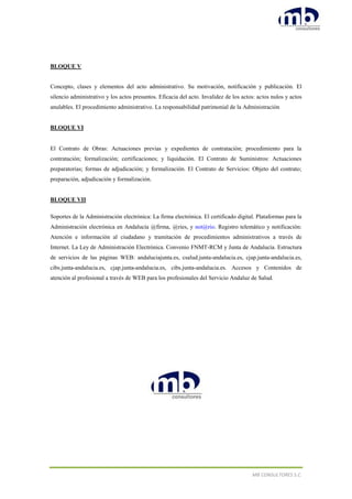 MB CONSULTORES S.C.
BLOQUE V
Concepto, clases y elementos del acto administrativo. Su motivación, notificación y publicación. El
silencio administrativo y los actos presuntos. Eficacia del acto. Invalidez de los actos: actos nulos y actos
anulables. El procedimiento administrativo. La responsabilidad patrimonial de la Administración
BLOQUE VI
El Contrato de Obras: Actuaciones previas y expedientes de contratación; procedimiento para la
contratación; formalización; certificaciones; y liquidación. El Contrato de Suministros: Actuaciones
preparatorias; formas de adjudicación; y formalización. El Contrato de Servicios: Objeto del contrato;
preparación, adjudicación y formalización.
BLOQUE VII
Soportes de la Administración electrónica: La firma electrónica. El certificado digital. Plataformas para la
Administración electrónica en Andalucía @firma, @ries, y not@rio. Registro telemático y notificación:
Atención e información al ciudadano y tramitación de procedimientos administrativos a través de
Internet. La Ley de Administración Electrónica. Convenio FNMT-RCM y Junta de Andalucía. Estructura
de servicios de las páginas WEB: andaluciajunta.es, csalud.junta-andalucia.es, cjap.junta-andalucia.es,
cibs.junta-andalucia.es, cjap.junta-andalucia.es, cibs.junta-andalucia.es. Accesos y Contenidos de
atención al profesional a través de WEB para los profesionales del Servicio Andaluz de Salud.
 