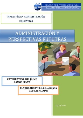MAESTRÍA EN ADMINISTRACIÓN
         EDUCATIVA




  ADMINISTRACIÓN Y
PERSPECTIVAS FUTUTRAS




CATEDRATICO: DR. JAIME
    RAMOS LEYVA

         ELABORADO POR: L.E.P. ARIANNA
                AGUILAR ALEMÁN




                                    13/10/2012
 