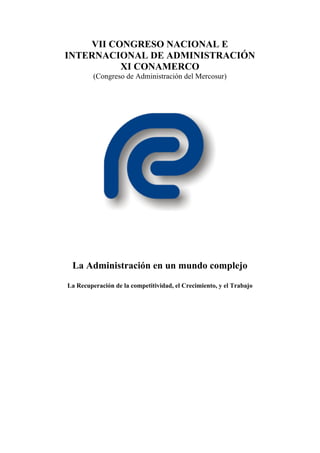 VII CONGRESO NACIONAL E
INTERNACIONAL DE ADMINISTRACIÓN
          XI CONAMERCO
         (Congreso de Administración del Mercosur)




 La Administración en un mundo complejo
La Recuperación de la competitividad, el Crecimiento, y el Trabajo
 