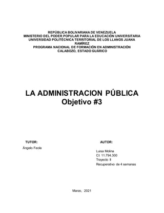 REPÚBLICA BOLIVARIANA DE VENEZUELA
MINISTERIO DEL PODER POPULAR PARA LA EDUCACIÓN UNIVERSITARIA
UNIVERSIDAD POLITÉCNICA TERRITORIAL DE LOS LLANOS JUANA
RAMÍREZ
PROGRAMA NACIONAL DE FORMACIÓN EN ADMINISTRACIÓN
CALABOZO, ESTADO GUÁRICO
LA ADMINISTRACION PÚBLICA
Objetivo #3
TUTOR: AUTOR:
Ángelo Feola
Marzo, 2021
Luisa Molina
CI: 11.794.300
Trayecto II
Recuperativo de 4 semanas
 