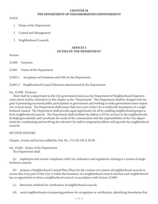 CHAPTER 28
                         THE DEPARTMENT OF NEIGHBORHOOD EMPOWERMENT
Article

   1      Duties of the Department

   2      Control and Management

   3      Neighborhood Councils

                                                 ARTICLE 1
                                         DUTIES OF THE DEPARTMENT
Section

22.800     Purposes.

22.801     Duties of the Department.

22.801.1     Acceptance of Donations and Gifts by the Department.

22.801.2     Neighborhood Council Elections administered by the Department.

Sec. 22.800. Purposes.
   There shall be a department in the City government known as the Department of Neighborhood Empower-
ment which shall be referred to in this chapter as the “Department”. This Department shall be charged with the
goal of promoting increased public participation in government and working to make government more respon-
sive to local needs. The Department shall ensure that every part of the City is within the boundaries of a neigh-
borhood council. The Department shall provide equal opportunity for all by enabling neighborhood groups to
form neighborhood councils. The Department shall facilitate the delivery of City services to the neighborhoods
by helping to identify and coordinate the needs of the communities with the responsibilities of the City depart-
ments by coordinating and involving the relevant City staff in integrated problem-solving with the neighborhood
councils.

SECTION HISTORY

Chapter, Article and Section Added by Ord. No. 172,728, Eff. 8-30-99.

Sec. 22.801. Duties of the Department.
   The Department shall:

  (a) implement and oversee compliance with City ordinances and regulations relating to a system of neigh-
borhood councils;

  (b) prepare a Neighborhood Council Plan (Plan) for the creation of a system of neighborhood councils to
ensure that every part of the City is within the boundary of a neighborhood council and that each neighborhood
has an opportunity to form a neighborhood council, in accordance with Section 22.809;

  (c)      determine methods for certification of neighborhood councils;

  (d)      assist neighborhoods in preparing petitions for recognition or certification, identifying boundaries that
                                                        —1—
 