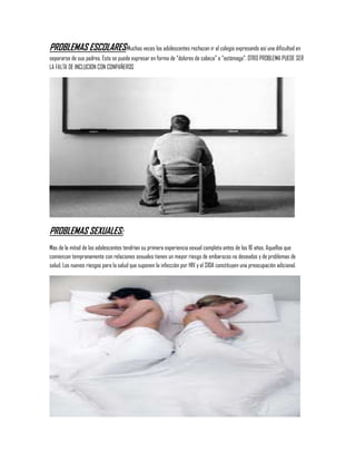 PROBLEMAS ESCOLARES:Muchas veces los adolescentes rechazan ir al colegio expresando así una dificultad en
separarse de sus padres. Esto se puede expresar en forma de “dolores de cabeza” o “estómago”. OTRO PROBLEMA PUEDE SER
LA FALTA DE INCLUCION CON CONPAÑEROS




PROBLEMAS SEXUALES:
Mas de la mitad de los adolescentes tendrían su primera experiencia sexual completa antes de los 16 años. Aquellos que
comienzan tempranamente con relaciones sexuales tienen un mayor riesgo de embarazos no deseados y de problemas de
salud. Los nuevos riesgos para la salud que suponen la infección por HIV y el SIDA constituyen una preocupación adicional.
 