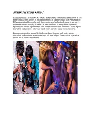 PROBLEMAS DE ALCOHOL Y DROGAS
ESTOS SON UNOSDE DE LOS PROBLEMAS MAS COMUNES HGOY EN DIA EN LA SOCIEDAD PUES SE HA GENERADO UN ALTO
INDICE Y PROBABLEMENTE ALRMANTE DE JOBENES CONSUMIDORES DE ALCOHOL Y DROGAS ADEMS PODRIAMOS DESIR
QUELa mayoría de los adolescentes han tenido alguna experiencia con bebidas alcohólicas y con otras drogas. La
mayoría experimenta un poco y deja de usarlas, o las usa ocasionalmente sin tener problemas significativos.
Algunos seguirán usandolas regularmente con varios niveles de problemas físicos, emocionales y sociales. Algunos
desarrollarán una dependencia y actuarán por años de manera destructiva hacia sí mismos y hacia otros.

Algunos eventualmente dejan de usar el alcohol y las otras drogas. Como no se puede predecir quiénes
desarrollarán problemas serios, se debe considerar que todo uso es peligroso. El saber rechazar es parte de la
solución, pero el "decir no" no es suficiente.
 