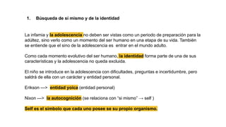 1. Búsqueda de sí mismo y de la identidad
La infamia y la adolescencia no deben ser vistas como un periodo de preparación para la
adúltez, sino verlo como un momento del ser humano en una etapa de su vida. También
se entiende que el sino de la adolescencia es entrar en el mundo adulto.
Como cada momento evolutivo del ser humano, la identidad forma parte de una de sus
características y la adolescencia no queda excluida.
El niño se introduce en la adolescencia con dificultades, preguntas e incertidumbre, pero
saldrá de ella con un carácter y entidad personal.
Erikson ---> entidad yoica (entidad personal)
Nixon ---> la autocognición (se relaciona con “si mismo” → self )
Self es el símbolo que cada uno posee se su propio organismo.
 