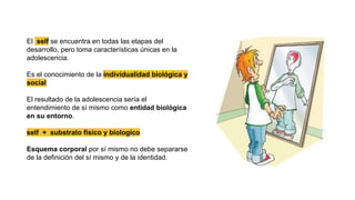 El self se encuentra en todas las etapas del
desarrollo, pero toma características únicas en la
adolescencia.
Es el conocimiento de la individualidad biológica y
social
El resultado de la adolescencia sería el
entendimiento de sí mismo como entidad biológica
en su entorno.
self + substrato fisico y biologico
Esquema corporal por sí mismo no debe separarse
de la definición del sí mismo y de la identidad.
 