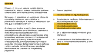 Identidad
Erikson ---> no es un sistema cerrado, interno,
impenetrable , sino un proceso psicosocial que tiene
cambios tanto en el individuo como en la sociedad.
Sorenson ---> creación de un sentimiento interno de
mismidad y continuidad, una unidad de la
personalidad sentida por el individuo y reconocida por
otro, que es el”saber quién soy”
Grinberg —-> “implica la noción de un yo que se
apoya esencialmente en la continuidad y semejanza
de las fantasías inconscientes referidas
primordialmente a las sensaciones corporales, a las
tendencias y afectos en relación con los objetos del
mundo interior y externo y a las ansiedades
correspondientes, al funcionamiento específico en
calidad de intensidad de los mecanismos de defensa
y al tipo particular de identificaciones asimiladas
resultantes de los procesos de introyección y
proyección”
● Pseudo identidad.
● Identificaciones con figuras negativas.
● Adquisición de ideologías defensivas que no
están incorporadas al yo:
- Identidades transitorias.
- Identidades ocasionales.
- Identidades circunstanciales.
● En la adolescencia todo ocurre con gran
intensidad.
● La consecuencia final de la adolescencia
sería el conocimiento del sí mismo, el todo
biopsicosocial.
 