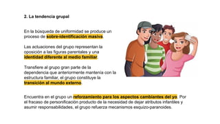 2. La tendencia grupal
En la búsqueda de uniformidad se produce un
proceso de sobre-identificación masiva.
Las actuaciones del grupo representan la
oposición a las figuras parentales y una
identidad diferente al medio familiar.
Transfiere al grupo gran parte de la
dependencia que anteriormente mantenía con la
estructura familiar, el grupo constituye la
transición al mundo externo.
Encuentra en el grupo un reforzamiento para los aspectos cambiantes del yo. Por
el fracaso de personificación producto de la necesidad de dejar atributos infantiles y
asumir responsabilidades, el grupo refuerza mecanismos esquizo-paranoides.
 