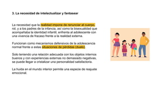 3. La necesidad de intelectualizar y fantasear
La necesidad que la realidad impone de renunciar al cuerpo,
rol, y a los padres de la infancia, así como la bisexualidad que
acompañaba la identidad infantil, enfrenta al adolescente con
una vivencia de fracaso frente a la realidad externa.
Funcionan como mecanismos defensivos de la adolescencia
normal frente a estas situaciones de pérdidas (duelo).
Solo teniendo una relación adecuada con los objetos internos
buenos y con experiencias externas no demasiado negativas,
se puede llegar a cristalizar una personalidad satisfactoria.
La huida en el mundo interior permite una especie de reajuste
emocional.
 