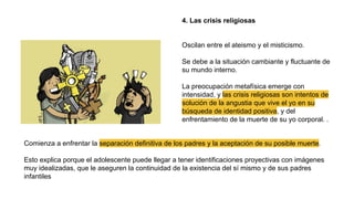 4. Las crisis religiosas
Oscilan entre el ateismo y el misticismo.
Se debe a la situación cambiante y fluctuante de
su mundo interno.
La preocupación metafísica emerge con
intensidad, y las crisis religiosas son intentos de
solución de la angustia que vive el yo en su
búsqueda de identidad positiva, y del
enfrentamiento de la muerte de su yo corporal. .
Comienza a enfrentar la separación definitiva de los padres y la aceptación de su posible muerte.
Esto explica porque el adolescente puede llegar a tener identificaciones proyectivas con imágenes
muy idealizadas, que le aseguren la continuidad de la existencia del sí mismo y de sus padres
infantiles
 
