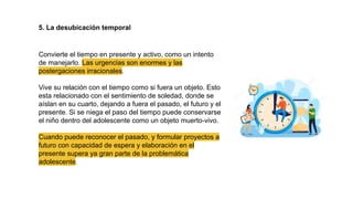 5. La desubicación temporal
Convierte el tiempo en presente y activo, como un intento
de manejarlo. Las urgencias son enormes y las
postergaciones irracionales.
Vive su relación con el tiempo como si fuera un objeto. Esto
esta relacionado con el sentimiento de soledad, donde se
aíslan en su cuarto, dejando a fuera el pasado, el futuro y el
presente. Si se niega el paso del tiempo puede conservarse
el niño dentro del adolescente como un objeto muerto-vivo.
Cuando puede reconocer el pasado, y formular proyectos a
futuro con capacidad de espera y elaboración en el
presente supera ya gran parte de la problemática
adolescente.
 