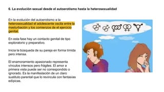 6. La evolución sexual desde el autoerotismo hasta la heterosexualidad
En la evolución del autoerotismo a la
heterosexualidad el adolescente oscila entre la
masturbación y los comienzos de el ejercicio
genital.
En esta fase hay un contacto genital de tipo
exploratorio y preparativo.
Inicia la búsqueda de su pareja en forma tímida
pero intensa.
El enamoramiento apasionado representa
vínculos intensos pero frágiles. El amor a
primera vista puede ser no correspondido o
ignorado. Es la manifestación de un claro
sustituto parental que lo revincula con fantasías
edípicas.
 