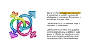 Esta presente el concepto de bisexualidad
al aceptar que la posición heterosexual
adulta exige un proceso de fluctuaciones y
aprendizaje de ambos roles.
La masturbación es un intento de negar la
perdida de la bisexualidad.
La fantasía masturbatoria de la pubertad
son más destructivas y cargadas de culpa
que en la infancia, por que ahora pueden
llevar a cabo la unión genital, pero no lo
hacen por prohibiciones socioculturales.
 