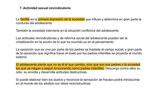 7. Actividad sexual reivindicatoria
La familia es la primera expresión de la sociedad que influye y determina en gran parte la
conducta del adolescente.
También la sociedad interviene en la situación conflictiva del adolescente.
Las actitudes reivindicatorias y de reforma social del adolescente pueden ser la
cristalización en la acción de lo que ha ocurrido ya en el pensamiento.
La oposición que se vive por parte de los padres se traslada al campo social, y gran parte
de la oposición que significa hacer el duelo por los padres infantiles se proyecta al mundo
externo.
El adolescente siente que no es él el que cambia, sino que son sus padres y la sociedad
los que se niegan a seguir funcionando como padres infantiles. Descarga contra ellos su
odio, su envidia y desarrolla actitudes destructivas.
Si puede elaborar bien los duelos y reconoce la sensación de fracaso podrá introducirse
en el mundo de los adultos con ideas reconstructivas.
 