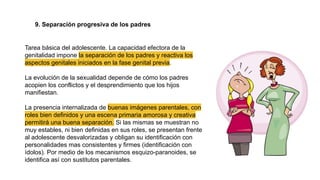 9. Separación progresiva de los padres
Tarea básica del adolescente. La capacidad efectora de la
genitalidad impone la separación de los padres y reactiva los
aspectos genitales iniciados en la fase genital previa.
La evolución de la sexualidad depende de cómo los padres
acopien los conflictos y el desprendimiento que los hijos
manifiestan.
La presencia internalizada de buenas imágenes parentales, con
roles bien definidos y una escena primaria amorosa y creativa
permitirá una buena separación. Si las mismas se muestran no
muy estables, ni bien definidas en sus roles, se presentan frente
al adolescente desvalorizadas y obligan su identificación con
personalidades mas consistentes y firmes (identificación con
ídolos). Por medio de los mecanismos esquizo-paranoides, se
identifica así con sustitutos parentales.
 