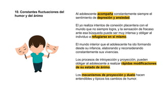 10. Constantes fluctuaciones del
humor y del ánimo
Al adolescente acompaña constantemente siempre el
sentimiento de depresión y ansiedad.
El yo realiza intentos de conexión placentera con el
mundo que no siempre logra, y la sensación de fracaso
ante esa búsqueda puede ser muy intensa y obligar al
individuo a refugiarse en sí mismo.
El mundo interior que el adolescente ha ido formando
desde su infancia, elaborando y reconsiderando
constantemente sus vivencias.
Los procesos de introyección y proyección, pueden
obligar al adolescente a realizar rápidas modificaciones
de su estado de ánimo.
Los mecanismos de proyección y duelo hacen
entendibles y típicos los cambios de humor.
 