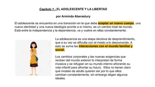 Capítulo 1 - EL ADOLESCENTE Y LA LIBERTAD
por Arminda Aberastury
La adolescencia es una etapa decisiva de desprendimiento,
que a su vez se dificulta con el miedo a lo desconocido. A
esto se suma las interacciones con el mundo familiar y
social.
El adolescente se encuentra en una transición en la que debe aceptar un nuevo cuerpo, una
nueva identidad y una nueva ideología acorde a sí mismo, es un cambio total de mundo.
Está entre la independencia y la dependencia, va y vuelve en ellas constantemente.
Los cambios corporales y las nuevas exigencias que
reciben del mundo exterior lo interpretan de forma
invasiva y se refugian en su mundo interno añorando su
vida infantil para afrontar su futuro. Ellos no tienen claro
qué modelo de adulto quieren ser por lo que ellos
cambian constantemente, sin embargo eligen algunos
ideales.
 