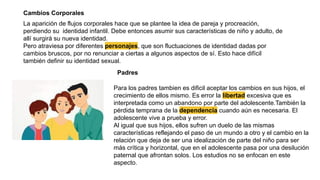 La aparición de flujos corporales hace que se plantee la idea de pareja y procreación,
perdiendo su identidad infantil. Debe entonces asumir sus características de niño y adulto, de
allí surgirá su nueva identidad.
Pero atraviesa por diferentes personajes, que son fluctuaciones de identidad dadas por
cambios bruscos, por no renunciar a ciertas a algunos aspectos de sí. Esto hace difícil
también definir su identidad sexual.
Cambios Corporales
Padres
Para los padres tambien es dificil aceptar los cambios en sus hijos, el
crecimiento de ellos mismo. Es error la libertad excesiva que es
interpretada como un abandono por parte del adolescente.También la
pérdida temprana de la dependencia cuando aún es necesaria. El
adolescente vive a prueba y error.
Al igual que sus hijos, ellos sufren un duelo de las mismas
características reflejando el paso de un mundo a otro y el cambio en la
relación que deja de ser una idealización de parte del niño para ser
más crítica y horizontal, que en el adolescente pasa por una desilución
paternal que afrontan solos. Los estudios no se enfocan en este
aspecto.
 