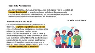 Sociedad y Adolescencia
La autora critica la postura usual de los padres de la época y de la sociedad. El
refuerzo de autoridad, el resentimiento que se le tiene, la dependencia
económica que ellos tienen en esta etapa y las normas sociales respecto a los
cambios corporales dificultan el desarrollo del adolescente.
Introducción a la vida adulta
PODER Y VIOLENCIA
Los adolescentes defienden su personalidad e
ideología, se plantean problemas de valores
éticos, intelectuales y afectivos que inquietan a los
adultos de su entorno muchas veces.
Abandonan la idea de jugar a “como si fuera” y
afrontar la realidad para poder proyectar un futuro.
Esto sucede en su mundo interno donde idealizan
prescindiendo del mundo exterior, es allí donde
choca con los adultos, surge un rechazo de la
realidad, desconfianza, incomprensión, y es donde
se facilita u obstaculiza el desarrollo.
 