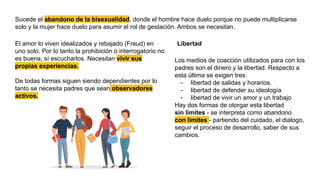 Sucede el abandono de la bisexualidad, donde el hombre hace duelo porque no puede multiplicarse
solo y la mujer hace duelo para asumir el rol de gestación. Ambos se necesitan.
Libertad
El amor lo viven idealizados y rebajado (Freud) en
uno solo. Por lo tanto la prohibición o interrogatorio no
es buena, sí escucharlos. Necesitan vivir sus
propias experiencias.
De todas formas siguen siendo dependientes por lo
tanto se necesita padres que sean observadores
activos.
Los medios de coacción utilizados para con los
padres son el dinero y la libertad. Respecto a
esta última se exigen tres:
- libertad de salidas y horarios.
- libertad de defender su ideología
- libertad de vivir un amor y un trabajo
Hay dos formas de otorgar esta libertad
sin limites - se interpreta como abandono
con limites - partiendo del cuidado, el dialogo,
seguir el proceso de desarrollo, saber de sus
cambios.
 