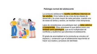 Patología normal del adolescente
La conducta adolescente reedita conflictos internos en
los adultos. Erick habla de las crisis de las etapas de
desarrollo y la crisis mayor de cada períodos, cuando una
de estas es tardía y severa, se reeditan crisis tempranas.
Lejos de considerarse una patología real, se debe admirar
y comprender. Ellos atraviesan lo que define como una
entidad semi patológica, que es la multiplicidad de
conflictos y dualismos que atraviesa el adolescente.
El grado de anormalidad en la conducta se vincula a el
espacio y contención que el adolescente haya tenido al
hacer sus duelos y procesos de identidad.
 