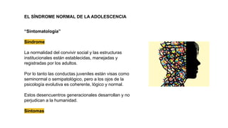 EL SÍNDROME NORMAL DE LA ADOLESCENCIA
“Sintomatología”
Síndrome
La normalidad del convivir social y las estructuras
institucionales están establecidas, manejadas y
registradas por los adultos.
Por lo tanto las conductas juveniles están visas como
seminormal o semipatológico, pero a los ojos de la
psicología evolutiva es coherente, lógico y normal.
Estos desencuentros generacionales desarrollan y no
perjudican a la humanidad.
Síntomas
 