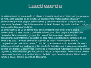 La adolescencia La adolescencia es ese estado en el que uno puede sentirse en limbo, porque ya no se es niño, pero tampoco se es adulto. La adolescencia implica cambios físicos y emocionales para los propios adolescentes y también cambios en la organización y relaciones familiares. Hay distintas etapas en la adolescencia y cada una trae consigo sus peculiaridades particulares.  La adolescencia se ve de forma muy distinta dependiendo de si eres el propio adolescente o si eres madre o padre del adolescente. Para preparar esta sección, hemos hablado con ambos grupos. Con los adolescentes que experimentan sensaciones aparentemente opuestas de total rabia, o de felicidad desmesurada, de amor o de odio... a veces ambas en cuestión de horas. Adolescentes que no comprenden por qué se les quiere "controlar", que quieren más independencia, que no entienden por qué sus padres se irritan con tanta felicidad, que a veces se sienten los dueños del mundo, y otras veces les invade la inseguridad. Adolescentes que se sienten orgullosos, o horrorizados, por los cambios físicos de la pubertad. Adolescentes que les cuesta concentrarse, que se aburren con facilidad, que desafían al estabilismo, sea la familia o sea el colegio, con tal de desafiarse. 