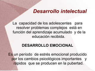 Desarrollo intelectual  La  capacidad de los adolescentes  para resolver problemas complejos  está en función del aprendizaje acumulado  y de la educación recibida.  DESARROLLO EMOCIONAL Es un período  de estrés emocional producido por los cambios psicológicos importantes  y rápidos  que se producen en la pubertad.  