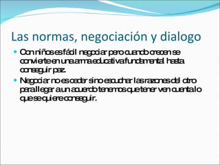 Las normas, negociación y dialogo Con niños es fácil negociar pero cuando crecen se convierte en una arma educativa fundamental hasta conseguir paz. Negociar no es ceder sino escuchar las razones del otro para llegar a un acuerdo tenemos que tener ven cuenta lo que se quiere conseguir. 