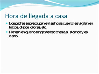 Hora de llegada a casa Los padres se preocupan en las horas que no les vigilan en tragos, discos, drogas, etc. Piensan en que no tengan tentaciones a su alcance y es cierto. 