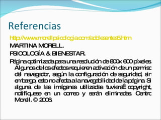 Referencias http://www.morellpsicologia.com/adolesentes5.htm MARTINA MORELL. PSICOLOGÍA & BIENESTAR. Página optimizada para una resolución de 800x 600 píxeles. Algunos de los efectos requieren activación de un permiso del navegador, según la configuración de seguridad, sin embargo, esto no afecta a la navegabilidad de la página. Si alguna de las imágenes utilizadas tuviera  copyright, notifíquese en un correo y serán eliminadas. Centro Morell. © 2006. 