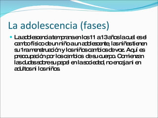 La adolescencia (fases) La adolescencia temprana en los 11 a 13 años la cual es el cambo físico de un niño a un adolescente, las niñas tienen su 1ra menstruación y los niños cambios de voz. Aquí es preocupación por los cambios  de su cuerpo. Comienzan las dudas sobre su papel en la sociedad, no encaja ni en adultos ni los niños. 